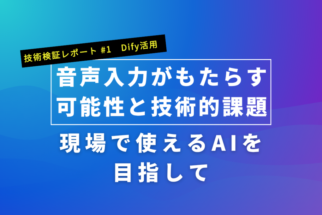 【技術検証レポート #1　Dify活用】現場で使えるAIを目指して｜音声入力がもたらす可能性と技術的課題