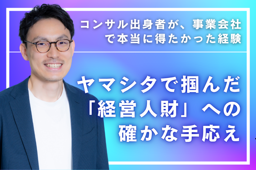 コンサル出身者が、事業会社で本当に得たかった経験  ―ヤマシタで掴んだ「経営人財」への確かな手応え―